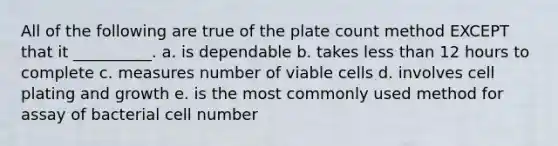 All of the following are true of the plate count method EXCEPT that it __________. a. is dependable b. takes <a href='https://www.questionai.com/knowledge/k7BtlYpAMX-less-than' class='anchor-knowledge'>less than</a> 12 hours to complete c. measures number of viable cells d. involves cell plating and growth e. is the most commonly used method for assay of bacterial cell number