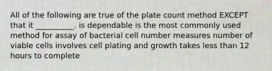 All of the following are true of the plate count method EXCEPT that it __________. is dependable is the most commonly used method for assay of bacterial cell number measures number of viable cells involves cell plating and growth takes <a href='https://www.questionai.com/knowledge/k7BtlYpAMX-less-than' class='anchor-knowledge'>less than</a> 12 hours to complete