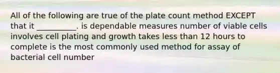 All of the following are true of the plate count method EXCEPT that it __________. is dependable measures number of viable cells involves cell plating and growth takes less than 12 hours to complete is the most commonly used method for assay of bacterial cell number