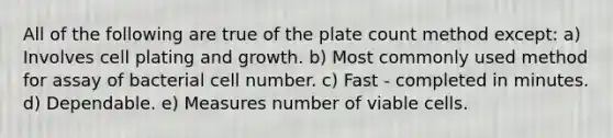 All of the following are true of the plate count method except: a) Involves cell plating and growth. b) Most commonly used method for assay of bacterial cell number. c) Fast - completed in minutes. d) Dependable. e) Measures number of viable cells.