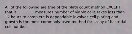 All of the following are true of the plate count method EXCEPT that it _________ measures number of viable cells takes <a href='https://www.questionai.com/knowledge/k7BtlYpAMX-less-than' class='anchor-knowledge'>less than</a> 12 hours to complete is dependable involves cell plating and growth is the most commonly used method for assay of bacterial cell number