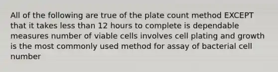 All of the following are true of the plate count method EXCEPT that it takes less than 12 hours to complete is dependable measures number of viable cells involves cell plating and growth is the most commonly used method for assay of bacterial cell number