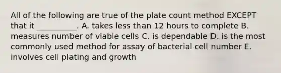 All of the following are true of the plate count method EXCEPT that it __________. A. takes less than 12 hours to complete B. measures number of viable cells C. is dependable D. is the most commonly used method for assay of bacterial cell number E. involves cell plating and growth