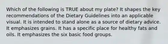 Which of the following is TRUE about my plate? It shapes the key recommendations of the Dietary Guidelines into an applicable visual. It is intended to stand alone as a source of dietary advice. It emphasizes grains. It has a specific place for healthy fats and oils. It emphasizes the six basic food groups.