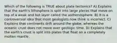 Which of the following is TRUE about plate tectonics? A) Explains that the earth's lithosphere is split into large pieces that move on top of a weak and hot layer called the asthenosphere. B) It is a controversial idea that most geologists now think is incorrect. C) Explains that continents drift around the globe, whereas the oceanic crust does not move over geologic time. D) Explains that the earth's crust is split into plates that float on a completely molten mantle.