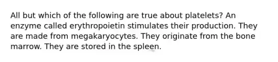 All but which of the following are true about platelets? An enzyme called erythropoietin stimulates their production. They are made from megakaryocytes. They originate from the bone marrow. They are stored in the spleen.