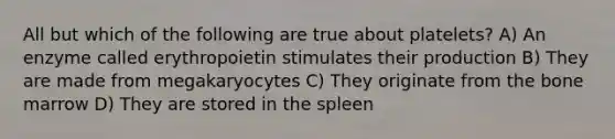 All but which of the following are true about platelets? A) An enzyme called erythropoietin stimulates their production B) They are made from megakaryocytes C) They originate from the bone marrow D) They are stored in the spleen