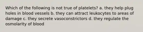 Which of the following is not true of platelets? a. they help plug holes in blood vessels b. they can attract leukocytes to areas of damage c. they secrete vasoconstrictors d. they regulate the osmolarity of blood