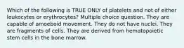 Which of the following is TRUE ONLY of platelets and not of either leukocytes or erythrocytes? Multiple choice question. They are capable of amoeboid movement. They do not have nuclei. They are fragments of cells. They are derived from hematopoietic stem cells in the bone marrow.