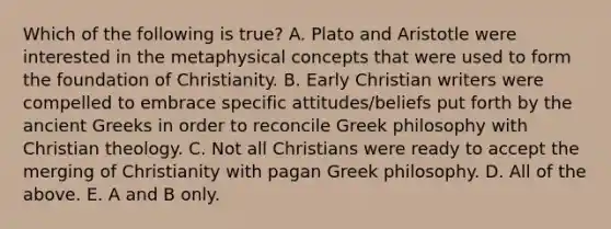 Which of the following is true? A. Plato and Aristotle were interested in the metaphysical concepts that were used to form the foundation of Christianity. B. Early Christian writers were compelled to embrace specific attitudes/beliefs put forth by the ancient Greeks in order to reconcile Greek philosophy with Christian theology. C. Not all Christians were ready to accept the merging of Christianity with pagan Greek philosophy. D. All of the above. E. A and B only.