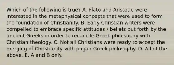 Which of the following is true? A. Plato and Aristotle were interested in the metaphysical concepts that were used to form the foundation of Christianity. B. Early Christian writers were compelled to embrace specific attitudes / beliefs put forth by the ancient Greeks in order to reconcile Greek philosophy with Christian theology. C. Not all Christians were ready to accept the merging of Christianity with pagan Greek philosophy. D. All of the above. E. A and B only.