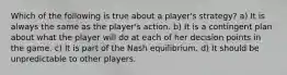 Which of the following is true about a player's strategy? a) It is always the same as the player's action. b) It is a contingent plan about what the player will do at each of her decision points in the game. c) It is part of the Nash equilibrium. d) It should be unpredictable to other players.