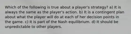 Which of the following is true about a player's strategy? a) It is always the same as the player's action. b) It is a contingent plan about what the player will do at each of her decision points in the game. c) It is part of the Nash equilibrium. d) It should be unpredictable to other players.