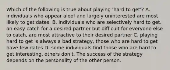 Which of the following is true about playing 'hard to get'? A. individuals who appear aloof and largely uninterested are most likely to get dates. B. individuals who are selectively hard to get, an easy catch for a desired partner but difficult for everyone else to catch, are most attractive to their desired partner C. playing hard to get is always a bad strategy, those who are hard to get have few dates D. some individuals find those who are hard to get interesting, others don't. The success of the strategy depends on the personality of the other person.