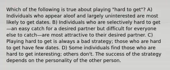 Which of the following is true about playing "hard to get"? A) Individuals who appear aloof and largely uninterested are most likely to get dates. B) Individuals who are selectively hard to get—an easy catch for a desired partner but difficult for everyone else to catch—are most attractive to their desired partner. C) Playing hard to get is always a bad strategy; those who are hard to get have few dates. D) Some individuals find those who are hard to get interesting; others don't. The success of the strategy depends on the personality of the other person.