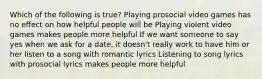 Which of the following is true? Playing prosocial video games has no effect on how helpful people will be Playing violent video games makes people more helpful If we want someone to say yes when we ask for a date, it doesn't really work to have him or her listen to a song with romantic lyrics Listening to song lyrics with prosocial lyrics makes people more helpful