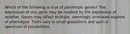 Which of the following is true of pleiotropic genes? The expression of one gene may be masked by the expression of another. Genes may affect multiple, seemingly unrelated aspects of phenotype. Traits vary in small gradations and span a spectrum of possibilities.