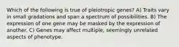 Which of the following is true of pleiotropic genes? A) Traits vary in small gradations and span a spectrum of possibilities. B) The expression of one gene may be masked by the expression of another. C) Genes may affect multiple, seemingly unrelated aspects of phenotype.