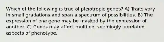 Which of the following is true of pleiotropic genes? A) Traits vary in small gradations and span a spectrum of possibilities. B) The expression of one gene may be masked by the expression of another. C) Genes may affect multiple, seemingly unrelated aspects of phenotype.