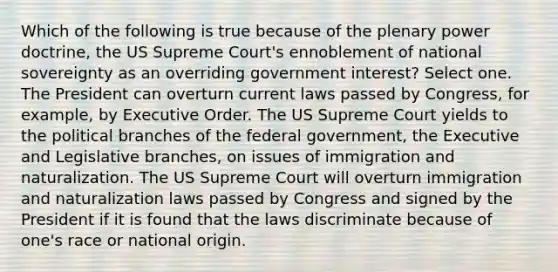 Which of the following is true because of the plenary power doctrine, the US Supreme Court's ennoblement of national sovereignty as an overriding government interest? Select one. The President can overturn current laws passed by Congress, for example, by Executive Order. The US Supreme Court yields to the political branches of the federal government, the Executive and Legislative branches, on issues of immigration and naturalization. The US Supreme Court will overturn immigration and naturalization laws passed by Congress and signed by the President if it is found that the laws discriminate because of one's race or national origin.