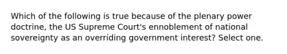 Which of the following is true because of the plenary power doctrine, the US Supreme Court's ennoblement of national sovereignty as an overriding government interest? Select one.