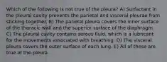 Which of the following is not true of the pleura? A) Surfactant in the pleural cavity prevents the parietal and visceral pleurae from sticking together. B) The parietal pleura covers the inner surface of the thoracic wall and the superior surface of the diaphragm. C) The pleural cavity contains serous fluid, which is a lubricant for the movements associated with breathing. D) The visceral pleura covers the outer surface of each lung. E) All of these are true of the pleura.