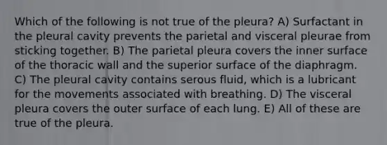 Which of the following is not true of the pleura? A) Surfactant in the pleural cavity prevents the parietal and visceral pleurae from sticking together. B) The parietal pleura covers the inner surface of the thoracic wall and the superior surface of the diaphragm. C) The pleural cavity contains serous fluid, which is a lubricant for the movements associated with breathing. D) The visceral pleura covers the outer surface of each lung. E) All of these are true of the pleura.