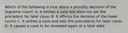 Which of the following is true about a plurality decision of the Supreme Court? A. It settles a case but does not set the precedent for later cases B. It affirms the decision of the lower courts C. It settles a case and sets the precedents for later cases D. It causes a case to be reviewed again at a later date