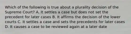 Which of the following is true about a plurality decision of the Supreme Court? A. It settles a case but does not set the precedent for later cases B. It affirms the decision of the lower courts C. It settles a case and sets the precedents for later cases D. It causes a case to be reviewed again at a later date