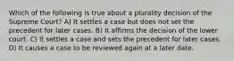 Which of the following is true about a plurality decision of the Supreme Court? A) It settles a case but does not set the precedent for later cases. B) It affirms the decision of the lower court. C) It settles a case and sets the precedent for later cases. D) It causes a case to be reviewed again at a later date.