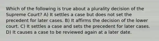 Which of the following is true about a plurality decision of the Supreme Court? A) It settles a case but does not set the precedent for later cases. B) It affirms the decision of the lower court. C) It settles a case and sets the precedent for later cases. D) It causes a case to be reviewed again at a later date.