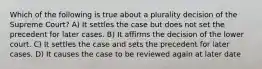 Which of the following is true about a plurality decision of the Supreme Court? A) It settles the case but does not set the precedent for later cases. B) It affirms the decision of the lower court. C) It settles the case and sets the precedent for later cases. D) It causes the case to be reviewed again at later date