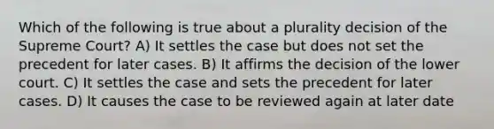 Which of the following is true about a plurality decision of the Supreme Court? A) It settles the case but does not set the precedent for later cases. B) It affirms the decision of the lower court. C) It settles the case and sets the precedent for later cases. D) It causes the case to be reviewed again at later date