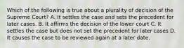 Which of the following is true about a plurality of decision of the Supreme Court? A. It settles the case and sets the precedent for later cases. B. It affirms the decision of the lower court C. It settles the case but does not set the precedent for later cases D. It causes the case to be reviewed again at a later date.