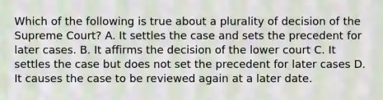 Which of the following is true about a plurality of decision of the Supreme Court? A. It settles the case and sets the precedent for later cases. B. It affirms the decision of the lower court C. It settles the case but does not set the precedent for later cases D. It causes the case to be reviewed again at a later date.