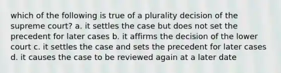 which of the following is true of a plurality decision of the supreme court? a. it settles the case but does not set the precedent for later cases b. it affirms the decision of the lower court c. it settles the case and sets the precedent for later cases d. it causes the case to be reviewed again at a later date