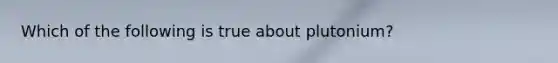 Which of the following is true about plutonium?