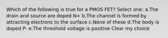 Which of the following is true for a PMOS FET? Select one: a.The drain and source are doped N+ b.The channel is formed by attracting electrons to the surface c.None of these d.The body is doped P- e.The threshold voltage is positive Clear my choice