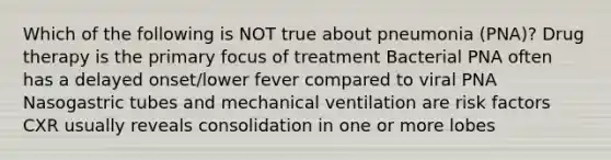 Which of the following is NOT true about pneumonia (PNA)? Drug therapy is the primary focus of treatment Bacterial PNA often has a delayed onset/lower fever compared to viral PNA Nasogastric tubes and mechanical ventilation are risk factors CXR usually reveals consolidation in one or more lobes