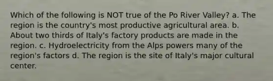 Which of the following is NOT true of the Po River Valley? a. The region is the country's most productive agricultural area. b. About two thirds of Italy's factory products are made in the region. c. Hydroelectricity from the Alps powers many of the region's factors d. The region is the site of Italy's major cultural center.