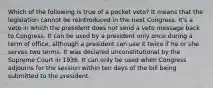 Which of the following is true of a pocket veto? It means that the legislation cannot be reintroduced in the next Congress. It's a veto in which the president does not send a veto message back to Congress. It can be used by a president only once during a term of office, although a president can use it twice if he or she serves two terms. It was declared unconstitutional by the Supreme Court in 1936. It can only be used when Congress adjourns for the session within ten days of the bill being submitted to the president.