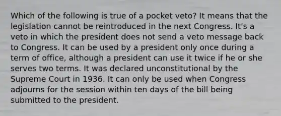 Which of the following is true of a pocket veto? It means that the legislation cannot be reintroduced in the next Congress. It's a veto in which the president does not send a veto message back to Congress. It can be used by a president only once during a term of office, although a president can use it twice if he or she serves two terms. It was declared unconstitutional by the Supreme Court in 1936. It can only be used when Congress adjourns for the session within ten days of the bill being submitted to the president.