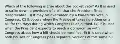 Which of the following is true about the pocket veto? A) It is used to strike down a provision of a bill that the President finds disagreeable. B) It may be overridden by a two-thirds vote in Congress. C) It occurs when the President takes no action on a bill for ten days during which Congress is adjourned. D) It is used when the President expects to reach a compromise with Congress about how a bill should be modified. E) It is used when both houses of Congress pass separate versions of the same bill.