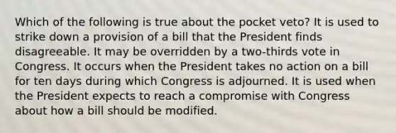 Which of the following is true about the pocket veto? It is used to strike down a provision of a bill that the President finds disagreeable. It may be overridden by a two-thirds vote in Congress. It occurs when the President takes no action on a bill for ten days during which Congress is adjourned. It is used when the President expects to reach a compromise with Congress about how a bill should be modified.