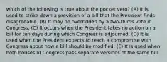 which of the following is true about the pocket veto? (A) It is used to strike down a provision of a bill that the President finds disagreeable. (B) It may be overridden by a two-thirds vote in Congress. (C) It occurs when the President takes no action on a bill for ten days during which Congress is adjourned. (D) It is used when the President expects to reach a compromise with Congress about how a bill should be modified. (E) It is used when both houses of Congress pass separate versions of the same bill.