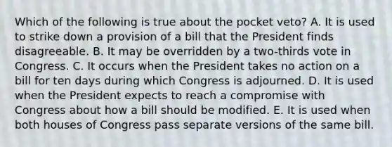 Which of the following is true about the pocket veto? A. It is used to strike down a provision of a bill that the President finds disagreeable. B. It may be overridden by a two-thirds vote in Congress. C. It occurs when the President takes no action on a bill for ten days during which Congress is adjourned. D. It is used when the President expects to reach a compromise with Congress about how a bill should be modified. E. It is used when both houses of Congress pass separate versions of the same bill.