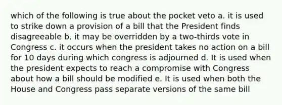 which of the following is true about the pocket veto a. it is used to strike down a provision of a bill that the President finds disagreeable b. it may be overridden by a two-thirds vote in Congress c. it occurs when the president takes no action on a bill for 10 days during which congress is adjourned d. It is used when the president expects to reach a compromise with Congress about how a bill should be modified e. It is used when both the House and Congress pass separate versions of the same bill