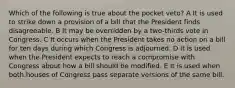 Which of the following is true about the pocket veto? A It is used to strike down a provision of a bill that the President finds disagreeable. B It may be overridden by a two-thirds vote in Congress. C It occurs when the President takes no action on a bill for ten days during which Congress is adjourned. D It is used when the President expects to reach a compromise with Congress about how a bill should be modified. E It is used when both houses of Congress pass separate versions of the same bill.