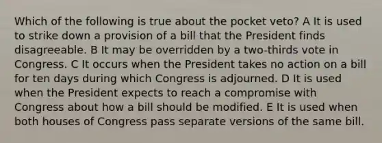 Which of the following is true about the pocket veto? A It is used to strike down a provision of a bill that the President finds disagreeable. B It may be overridden by a two-thirds vote in Congress. C It occurs when the President takes no action on a bill for ten days during which Congress is adjourned. D It is used when the President expects to reach a compromise with Congress about how a bill should be modified. E It is used when both houses of Congress pass separate versions of the same bill.