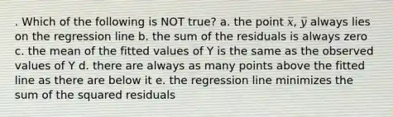 . Which of the following is NOT true? a. the point 𝑥̅, 𝑦̅ always lies on the regression line b. the sum of the residuals is always zero c. the mean of the fitted values of Y is the same as the observed values of Y d. there are always as many points above the fitted line as there are below it e. the regression line minimizes the sum of the squared residuals